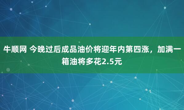 牛顺网 今晚过后成品油价将迎年内第四涨，加满一箱油将多花2.5元