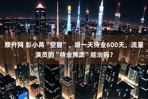 顺升网 彭小苒“空窗”、胡一天待业600天，流量演员的“待业焦虑”能治吗？