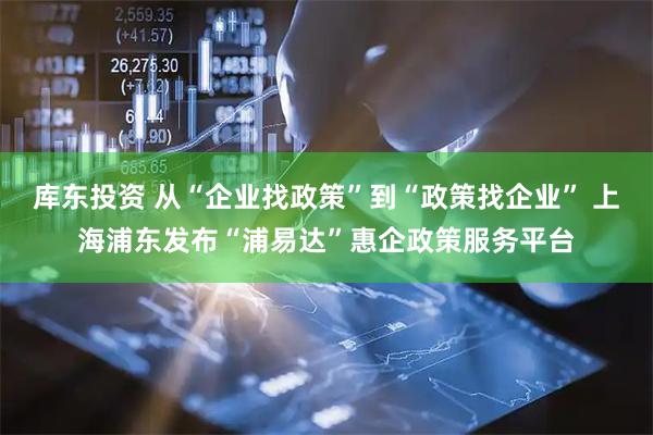 库东投资 从“企业找政策”到“政策找企业” 上海浦东发布“浦易达”惠企政策服务平台