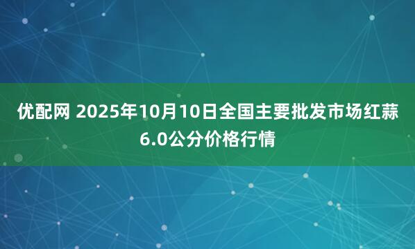 优配网 2025年10月10日全国主要批发市场红蒜6.0公分价格行情