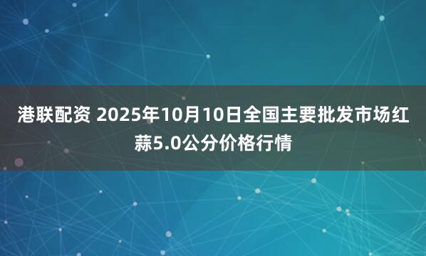 港联配资 2025年10月10日全国主要批发市场红蒜5.0公分价格行情
