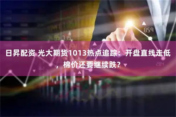 日昇配资 光大期货1013热点追踪：开盘直线走低，棉价还要继续跌？
