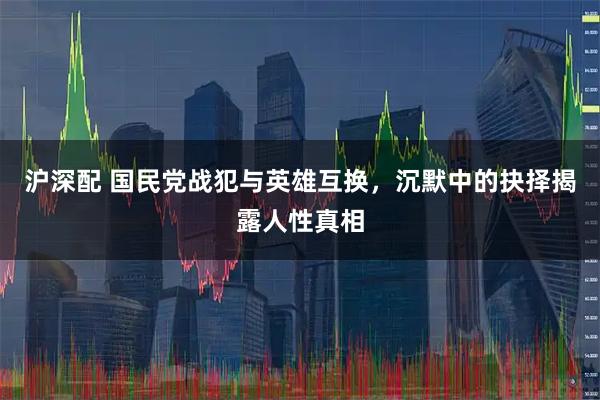 沪深配 国民党战犯与英雄互换，沉默中的抉择揭露人性真相