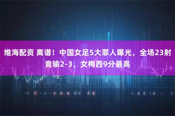维海配资 离谱！中国女足5大罪人曝光，全场23射竟输2-3，女梅西9分最高
