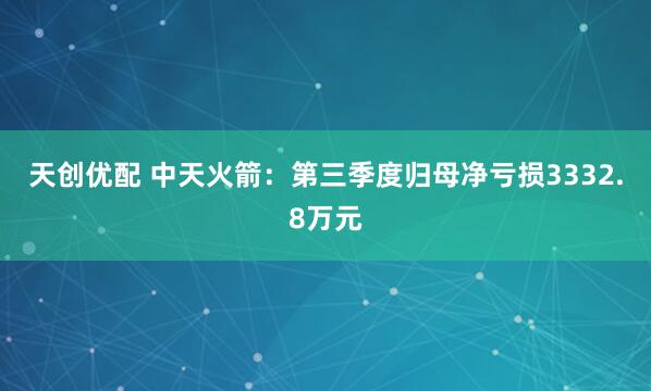 天创优配 中天火箭：第三季度归母净亏损3332.8万元
