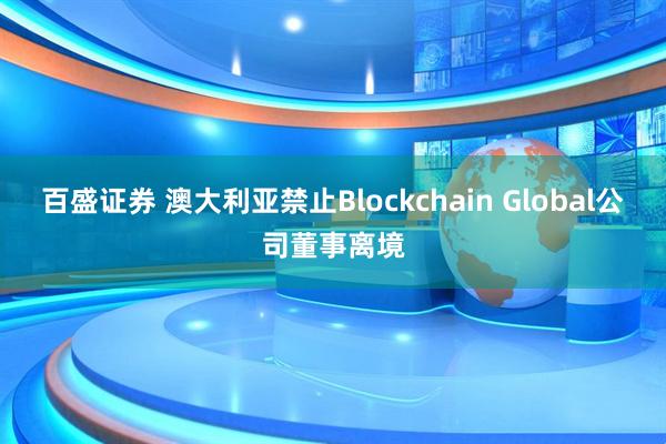 百盛证券 澳大利亚禁止Blockchain Global公司董事离境