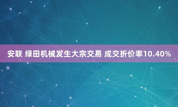 安联 绿田机械发生大宗交易 成交折价率10.40%