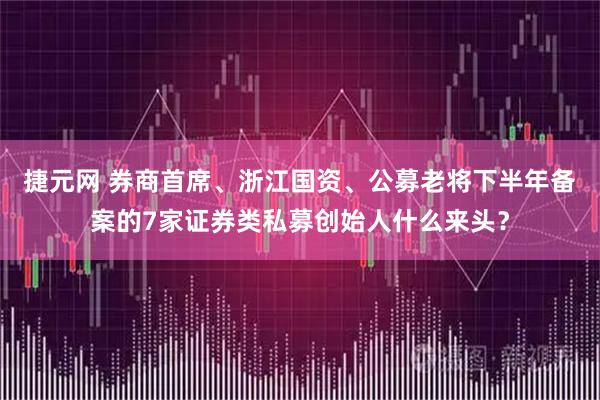 捷元网 券商首席、浙江国资、公募老将下半年备案的7家证券类私募创始人什么来头？