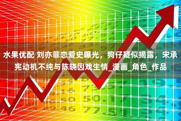 水果优配 刘亦菲恋爱史曝光，狗仔疑似揭露，宋承宪动机不纯与陈晓因戏生情_漫画_角色_作品