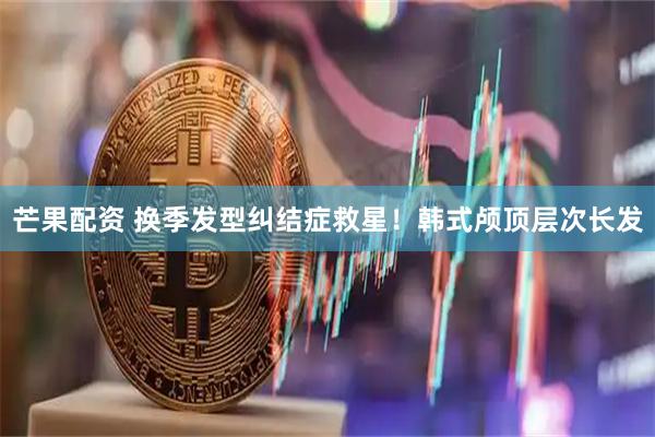 芒果配资 换季发型纠结症救星！韩式颅顶层次长发