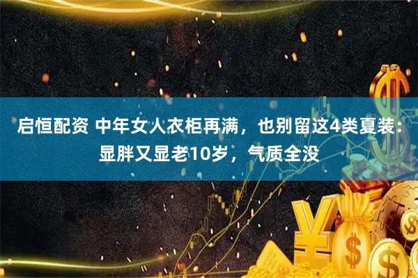 启恒配资 中年女人衣柜再满，也别留这4类夏装：显胖又显老10岁，气质全没